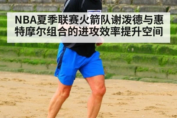 NBA夏季联赛火箭队谢泼德与惠特摩尔组合的进攻效率提升空间