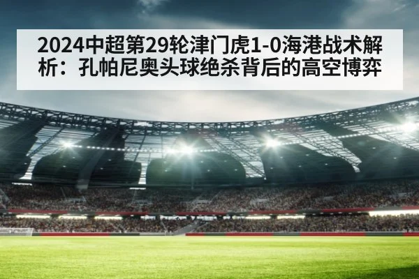 2024中超第29轮津门虎1-0海港战术解析：孔帕尼奥头球绝杀背后的高空博弈