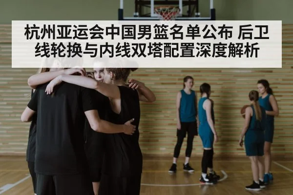 杭州亚运会中国男篮名单公布 后卫线轮换与内线双塔配置深度解析 | j9 game