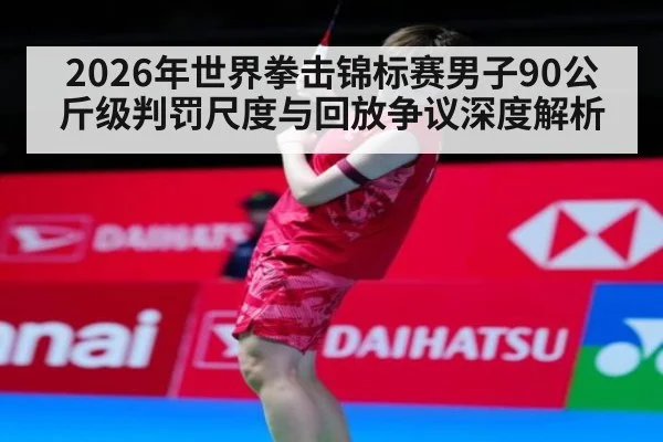 2026年世界拳击锦标赛男子90公斤级判罚尺度与回放争议深度解析
