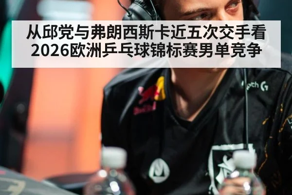 从邱党与弗朗西斯卡近五次交手看2026欧洲乒乓球锦标赛男单竞争